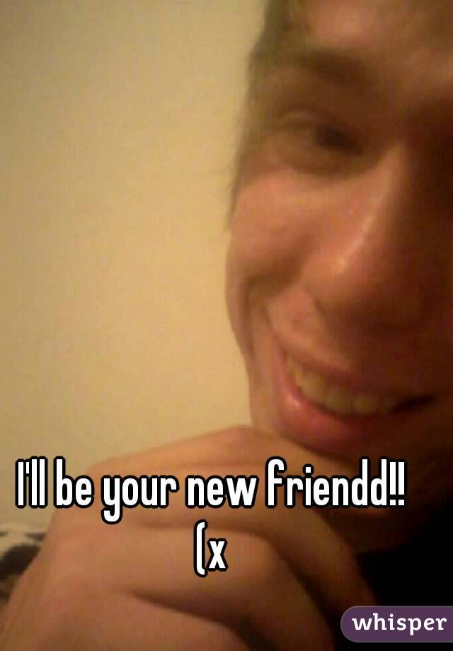 I'll be your new friendd!!
(x