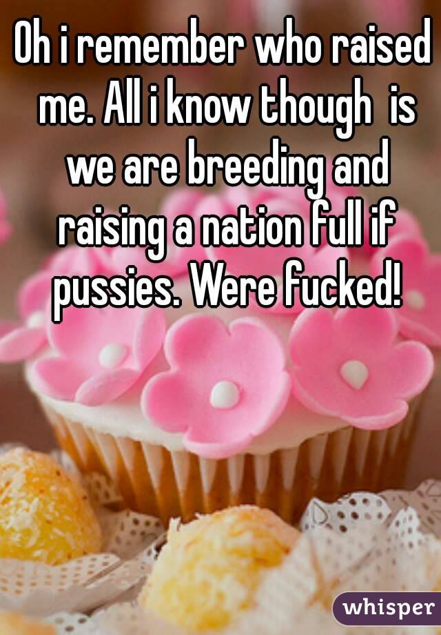 Oh i remember who raised me. All i know though  is we are breeding and raising a nation full if pussies. Were fucked!