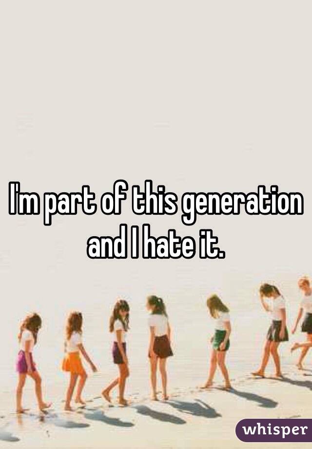 I'm part of this generation and I hate it. 