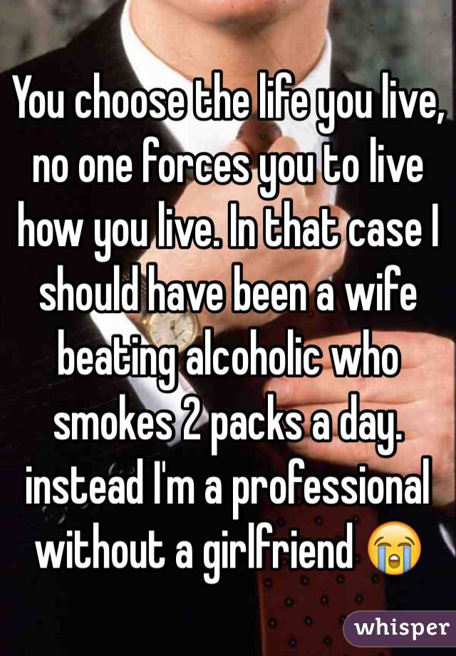 You choose the life you live, no one forces you to live how you live. In that case I should have been a wife beating alcoholic who smokes 2 packs a day. instead I'm a professional without a girlfriend 😭