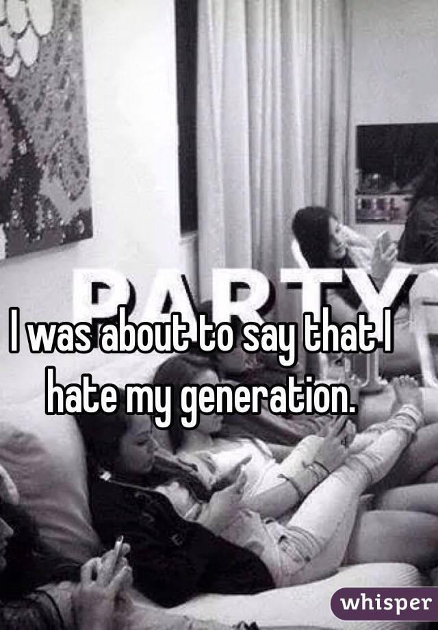 I was about to say that I hate my generation.