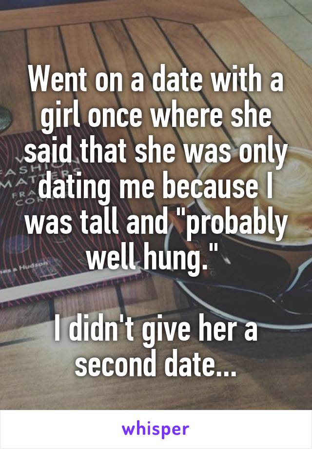 Went on a date with a girl once where she said that she was only dating me because I was tall and "probably well hung." 

I didn't give her a second date...