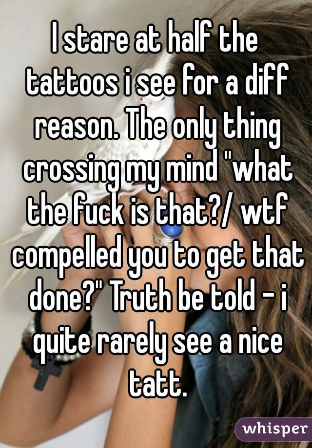 I stare at half the tattoos i see for a diff reason. The only thing crossing my mind "what the fuck is that?/ wtf compelled you to get that done?" Truth be told - i quite rarely see a nice tatt.
