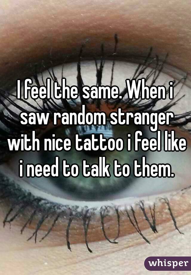 I feel the same. When i saw random stranger with nice tattoo i feel like i need to talk to them.