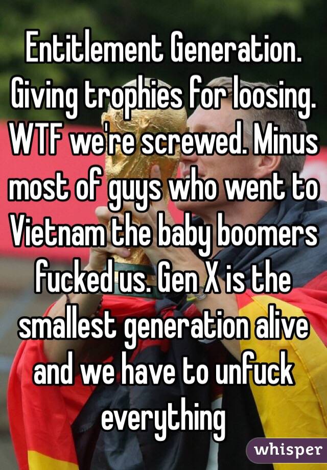 Entitlement Generation. Giving trophies for loosing. WTF we're screwed. Minus most of guys who went to Vietnam the baby boomers fucked us. Gen X is the smallest generation alive and we have to unfuck everything