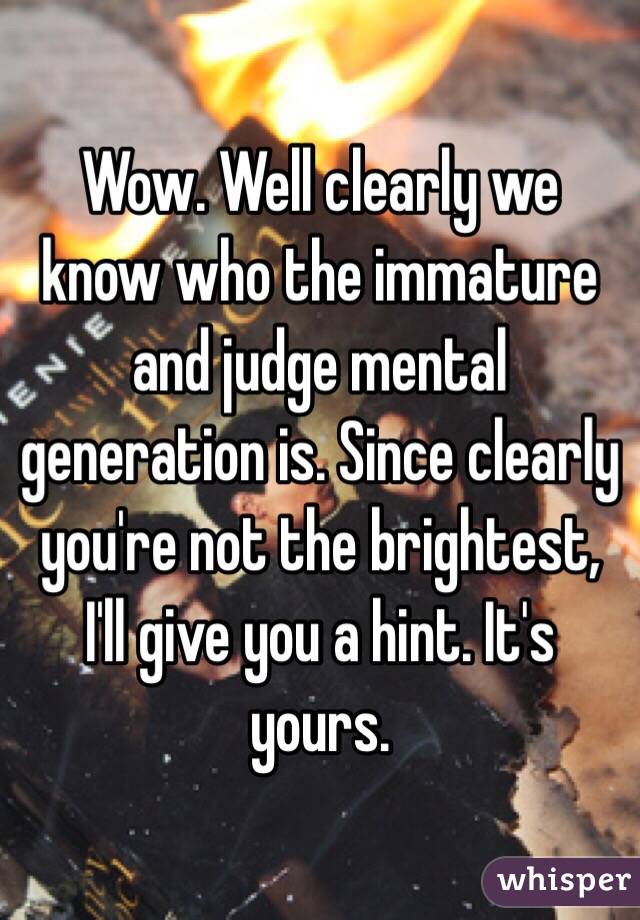 Wow. Well clearly we know who the immature and judge mental generation is. Since clearly you're not the brightest, I'll give you a hint. It's yours. 