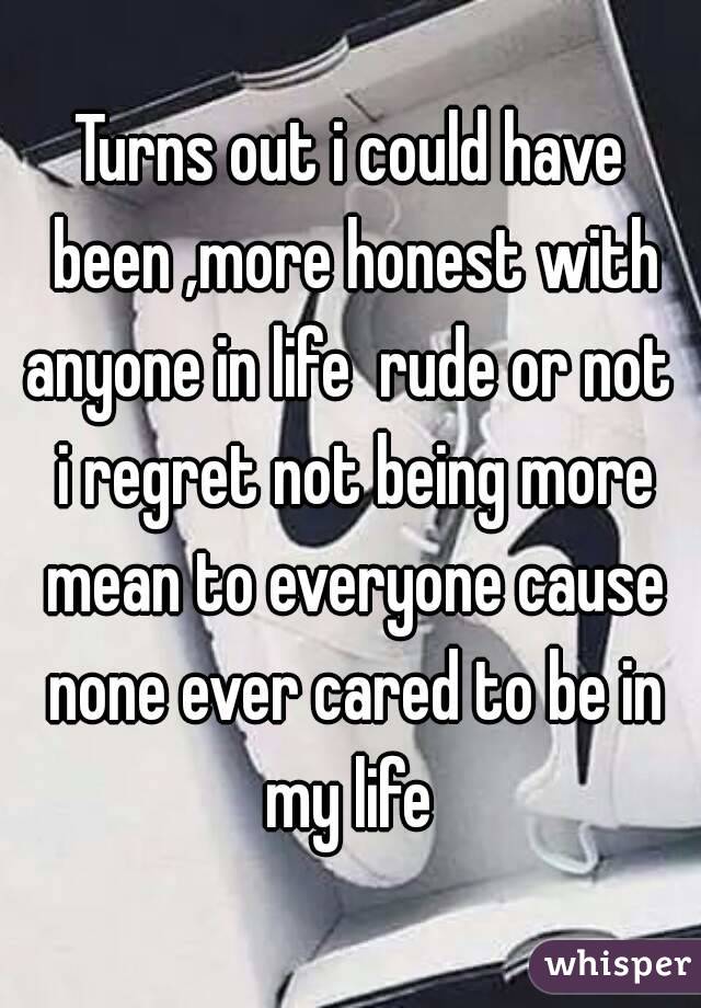 Turns out i could have been ,more honest with anyone in life  rude or not  i regret not being more mean to everyone cause none ever cared to be in my life 