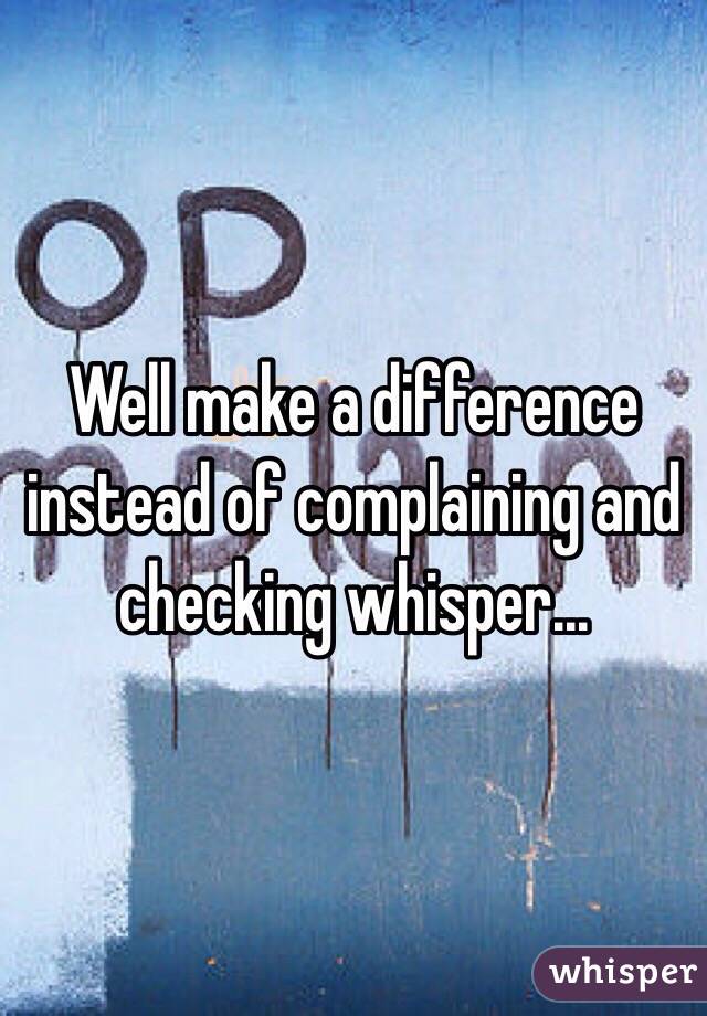 Well make a difference instead of complaining and checking whisper...