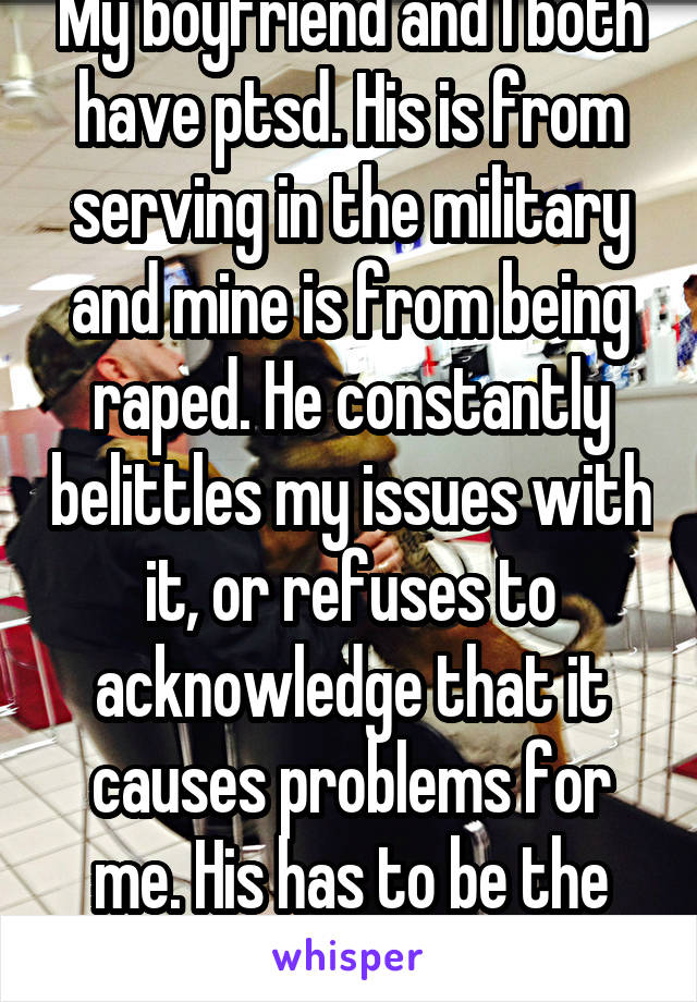 My boyfriend and I both have ptsd. His is from serving in the military and mine is from being raped. He constantly belittles my issues with it, or refuses to acknowledge that it causes problems for me. His has to be the main focus. 