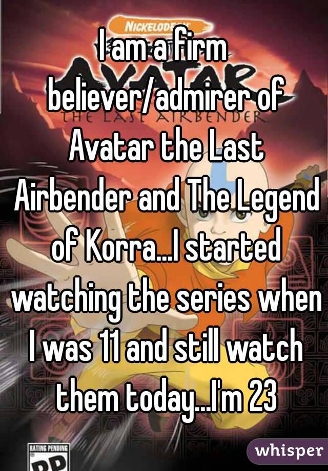 I am a firm believer/admirer of Avatar the Last Airbender and The Legend of Korra...I started watching the series when I was 11 and still watch them today...I'm 23