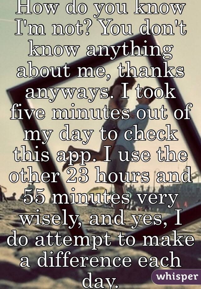 How do you know I'm not? You don't know anything about me, thanks anyways. I took five minutes out of my day to check this app. I use the other 23 hours and 55 minutes very wisely, and yes, I do attempt to make a difference each day. 