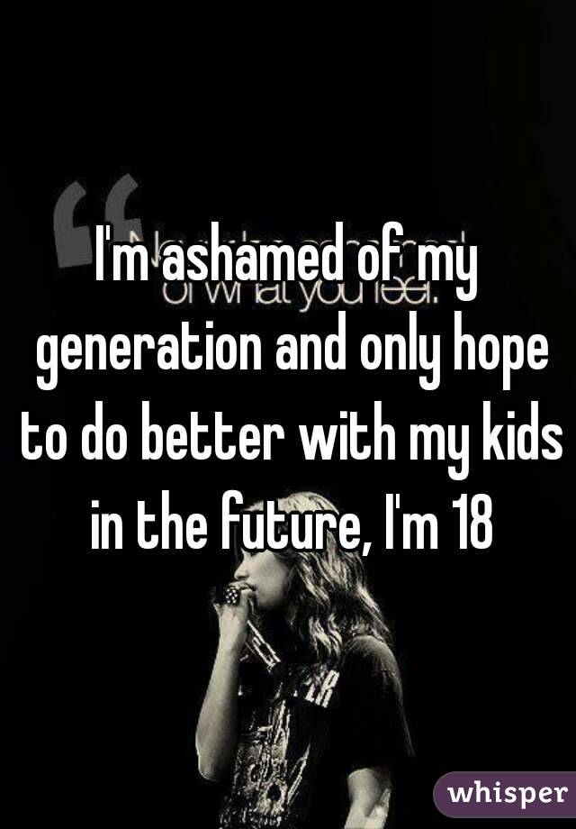 I'm ashamed of my generation and only hope to do better with my kids in the future, I'm 18