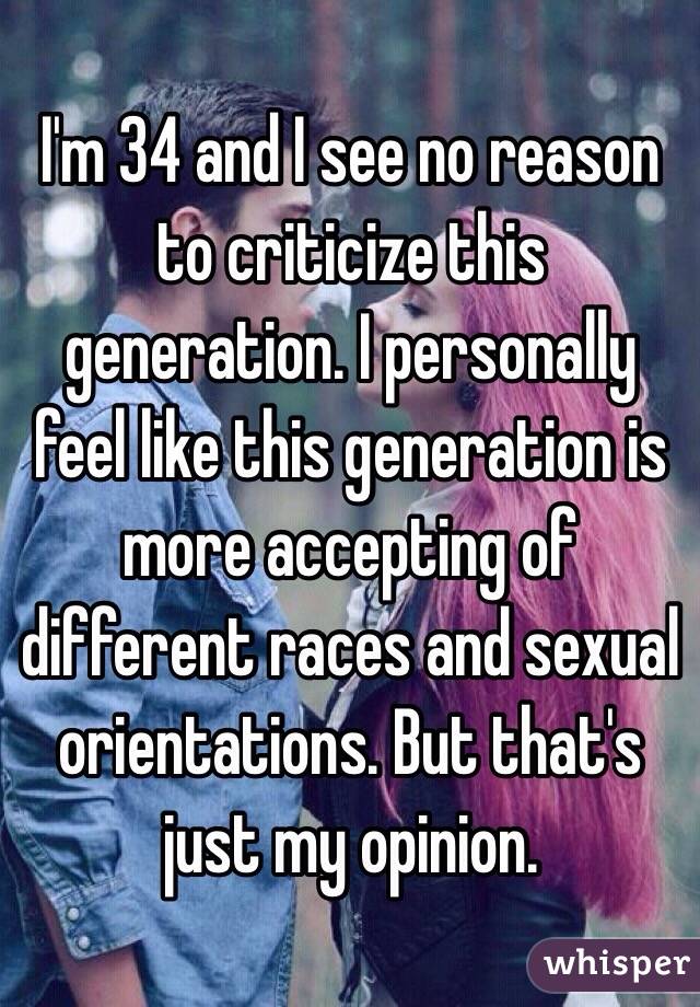 I'm 34 and I see no reason to criticize this generation. I personally feel like this generation is more accepting of different races and sexual orientations. But that's just my opinion.