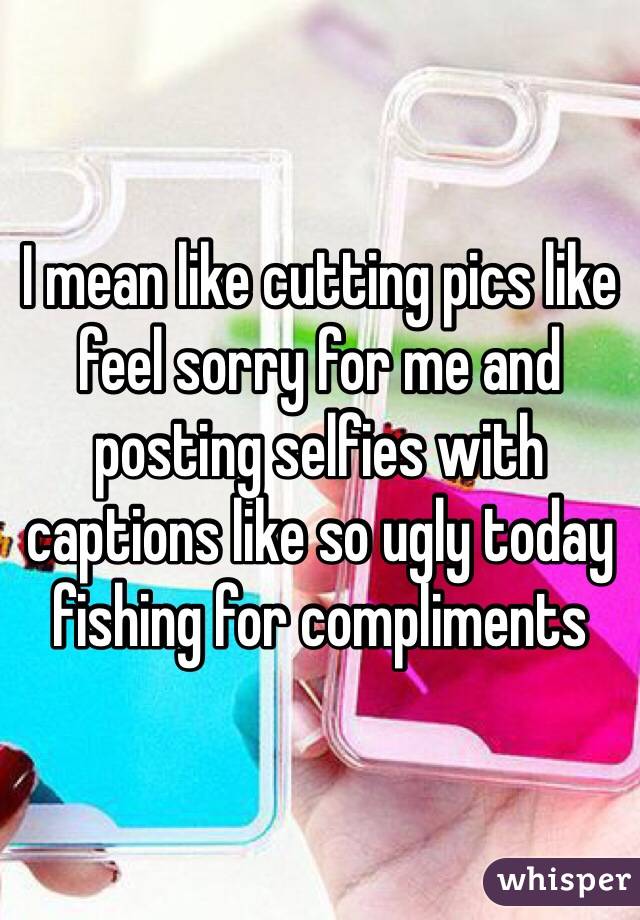 I mean like cutting pics like feel sorry for me and posting selfies with captions like so ugly today fishing for compliments