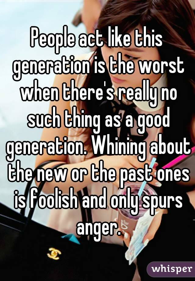 People act like this generation is the worst when there's really no such thing as a good generation. Whining about the new or the past ones is foolish and only spurs anger.