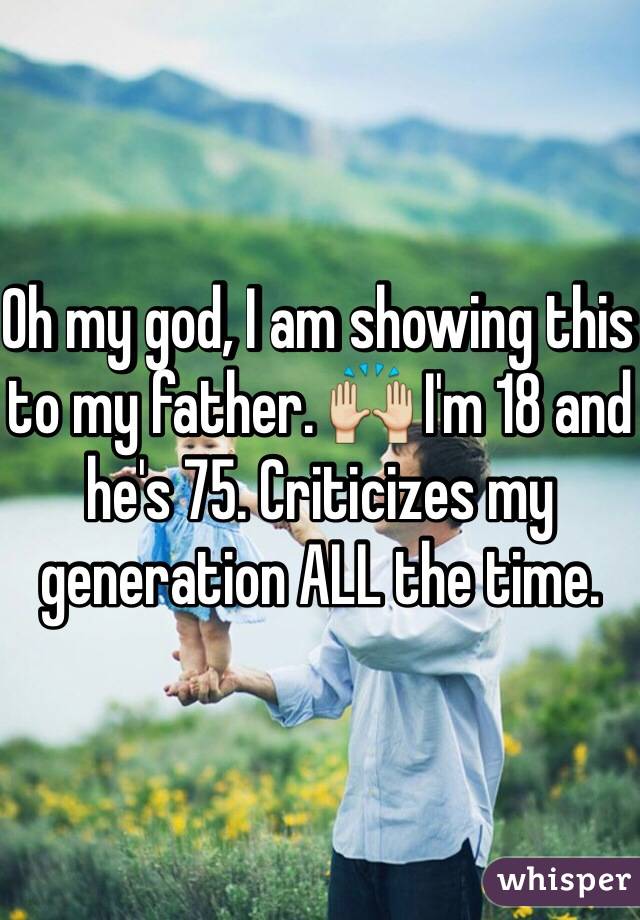 Oh my god, I am showing this to my father. 🙌 I'm 18 and he's 75. Criticizes my generation ALL the time.