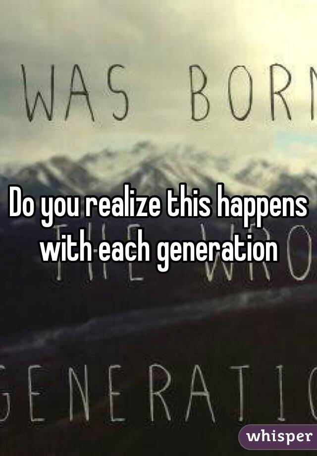 Do you realize this happens with each generation 