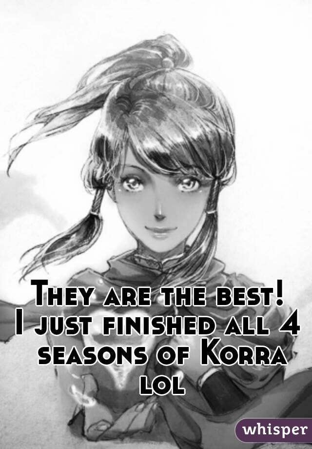 They are the best!
I just finished all 4 seasons of Korra lol