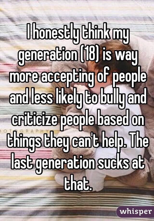 I honestly think my generation (18) is way more accepting of people and less likely to bully and criticize people based on things they can't help. The last generation sucks at that. 