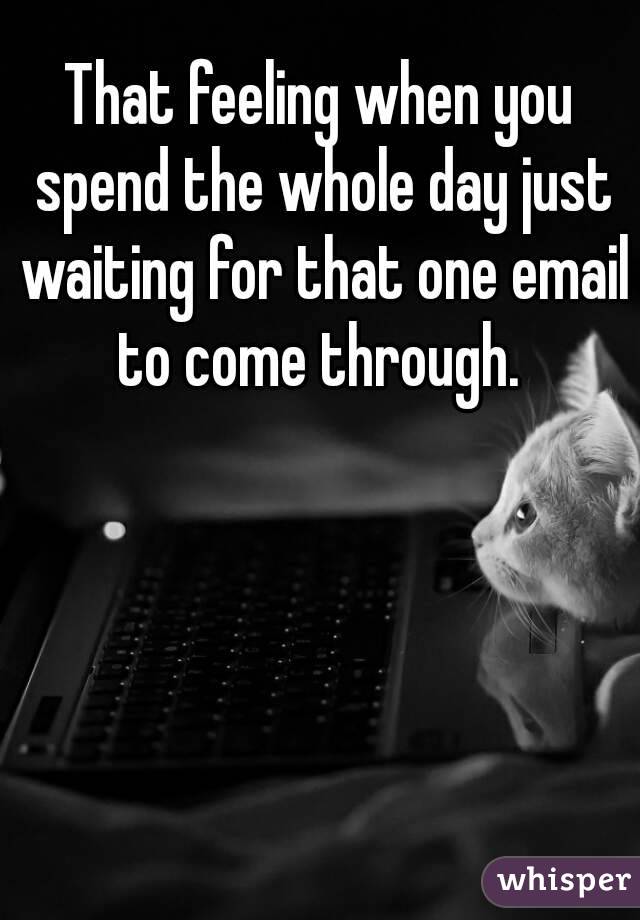 That feeling when you spend the whole day just waiting for that one email to come through. 