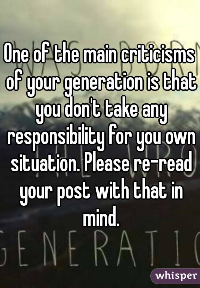 One of the main criticisms of your generation is that you don't take any responsibility for you own situation. Please re-read your post with that in mind.