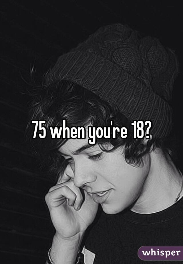 75 when you're 18?