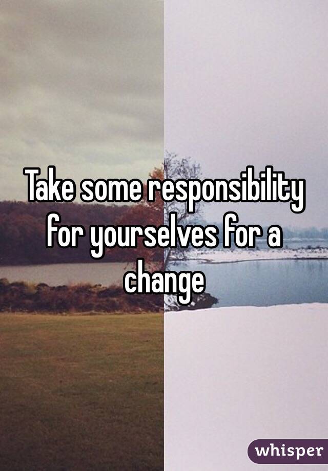 Take some responsibility for yourselves for a change 