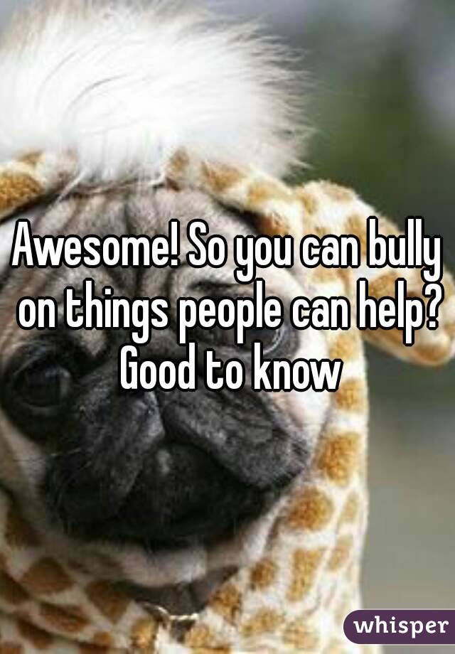 Awesome! So you can bully on things people can help? Good to know