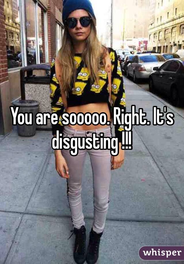 You are sooooo. Right. It's disgusting !!!  