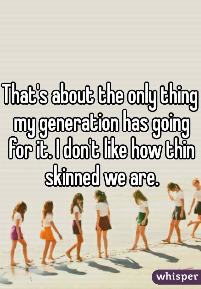 That's about the only thing my generation has going for it. I don't like how thin skinned we are.