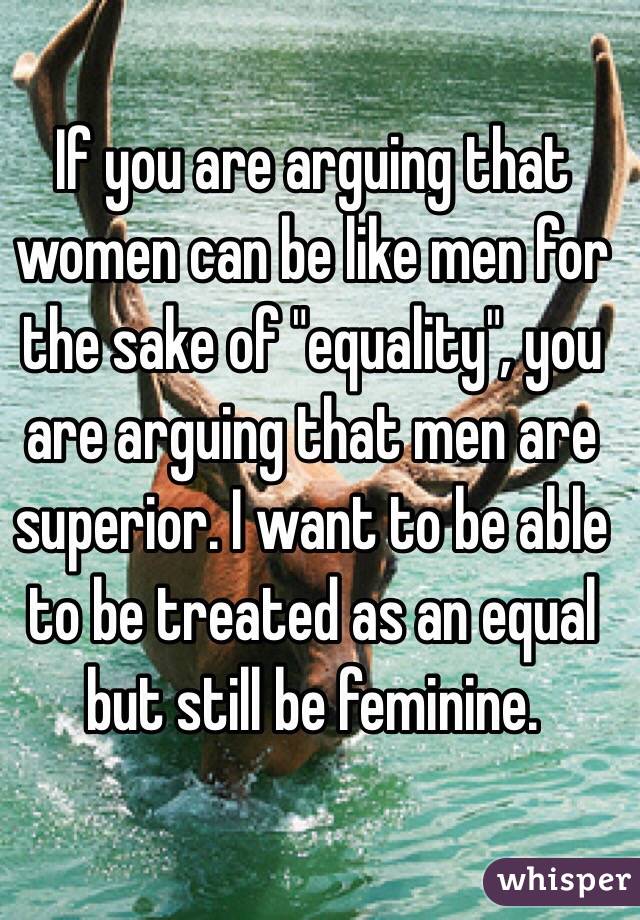 If you are arguing that women can be like men for the sake of "equality", you are arguing that men are superior. I want to be able to be treated as an equal but still be feminine.