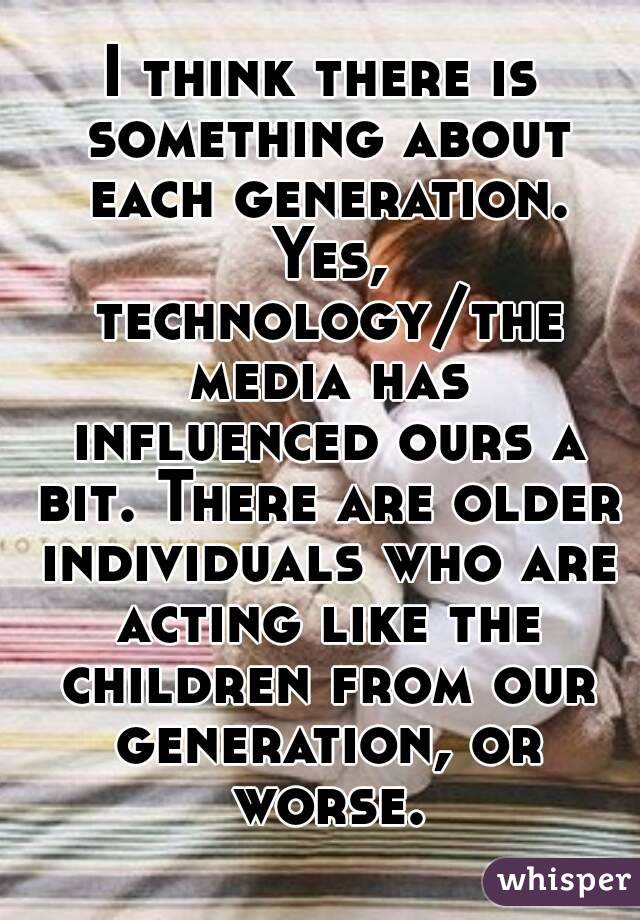 I think there is something about each generation. Yes, technology/the media has influenced ours a bit. There are older individuals who are acting like the children from our generation, or worse.