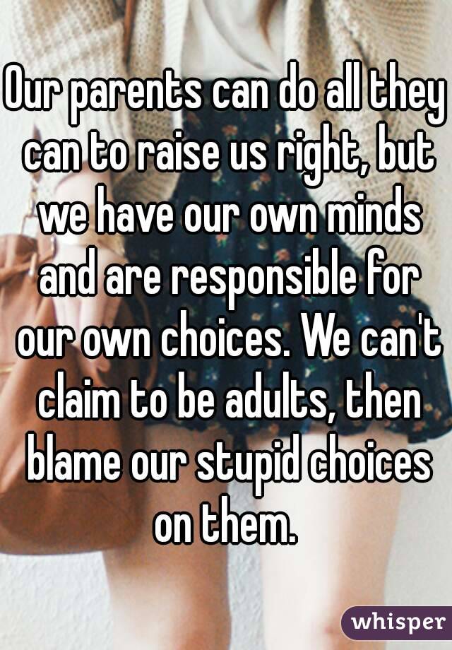 Our parents can do all they can to raise us right, but we have our own minds and are responsible for our own choices. We can't claim to be adults, then blame our stupid choices on them. 