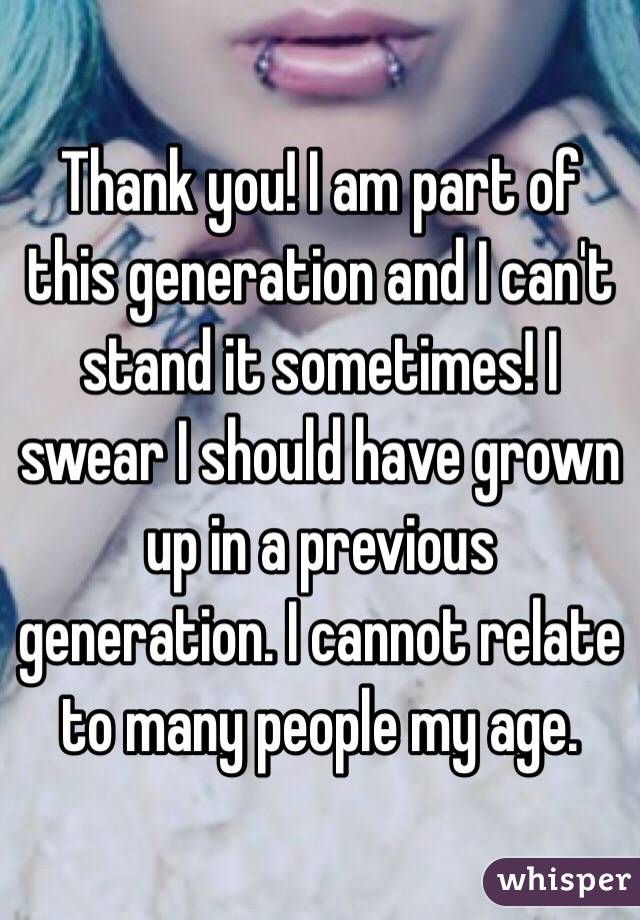 Thank you! I am part of this generation and I can't stand it sometimes! I swear I should have grown up in a previous generation. I cannot relate to many people my age.