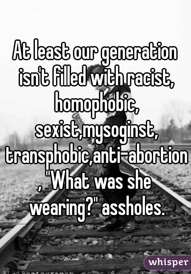 At least our generation isn't filled with racist, homophobic, sexist,mysoginst, transphobic,anti-abortion, "What was she wearing?" assholes.