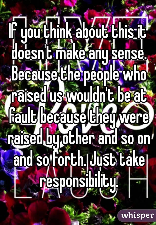 If you think about this it doesn't make any sense. Because the people who raised us wouldn't be at fault because they were raised by other and so on and so forth. Just take responsibility.