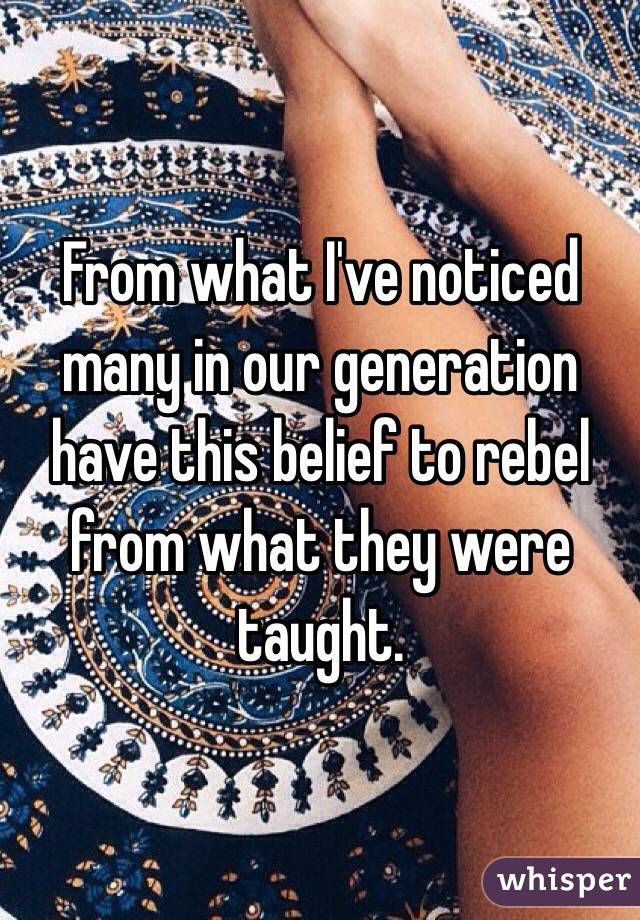 From what I've noticed many in our generation have this belief to rebel from what they were taught.