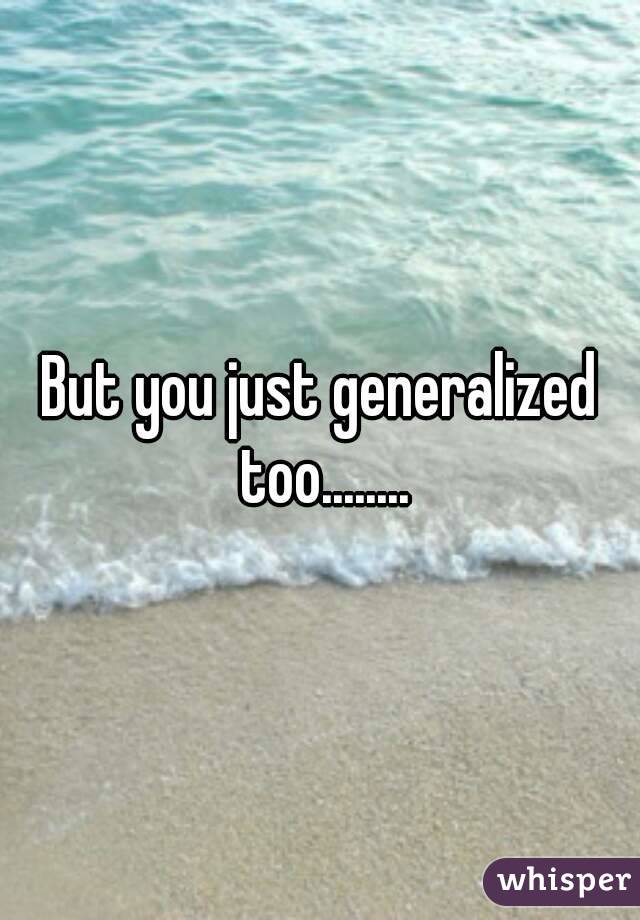 But you just generalized too........