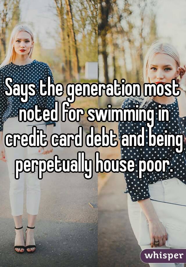 Says the generation most noted for swimming in credit card debt and being perpetually house poor.