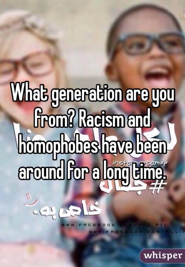 What generation are you from? Racism and homophobes have been around for a long time.