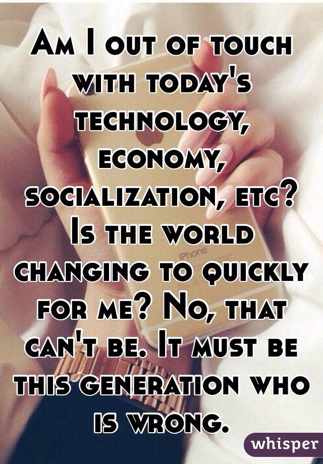 Am I out of touch with today's technology, economy, socialization, etc? Is the world changing to quickly for me? No, that can't be. It must be this generation who is wrong. 