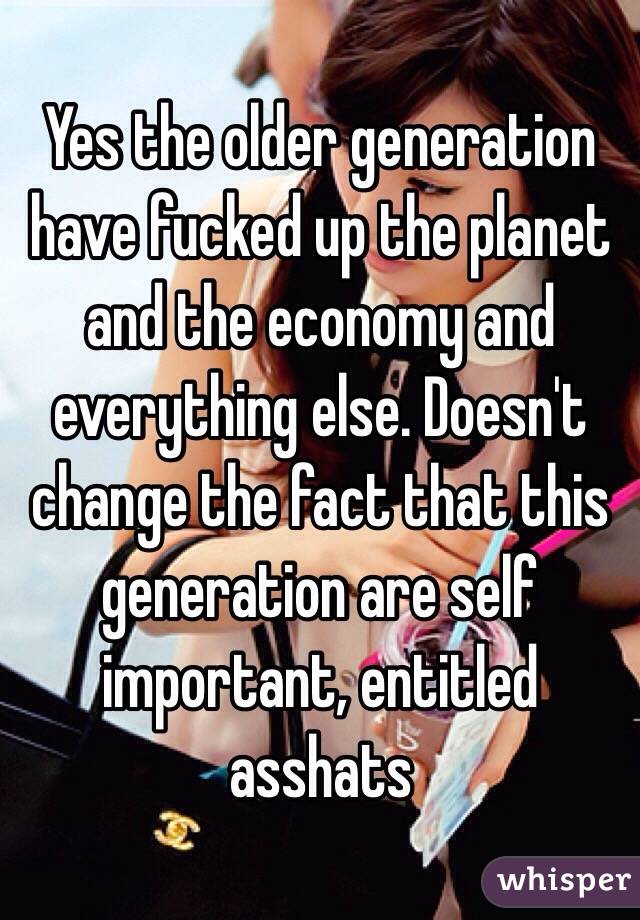 Yes the older generation have fucked up the planet and the economy and everything else. Doesn't change the fact that this generation are self important, entitled asshats