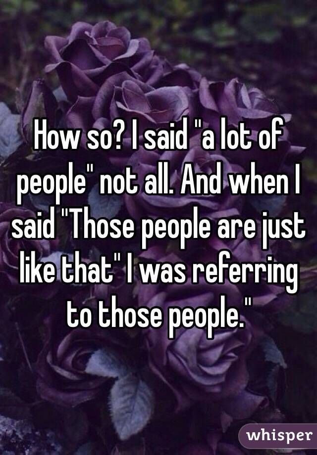 How so? I said "a lot of people" not all. And when I said "Those people are just like that" I was referring to those people." 