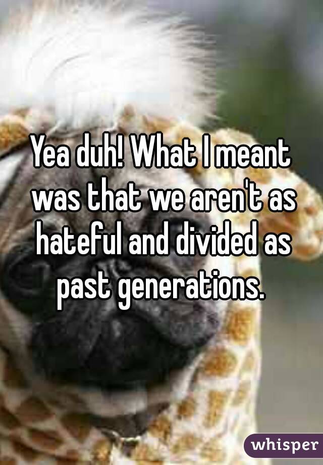 Yea duh! What I meant was that we aren't as hateful and divided as past generations. 