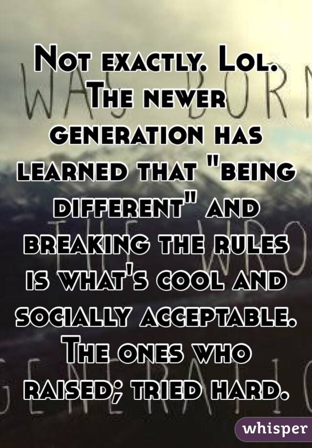 Not exactly. Lol. The newer generation has learned that "being different" and breaking the rules is what's cool and socially acceptable.  The ones who raised; tried hard.