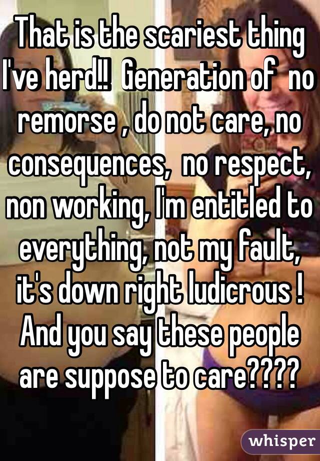 That is the scariest thing I've herd!!  Generation of  no remorse , do not care, no consequences,  no respect, non working, I'm entitled to everything, not my fault, it's down right ludicrous ! And you say these people are suppose to care????