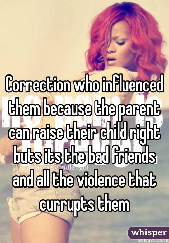 Correction who influenced them because the parent can raise their child right buts its the bad friends and all the violence that currupts them 