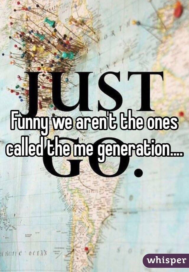 Funny we aren't the ones called the me generation....