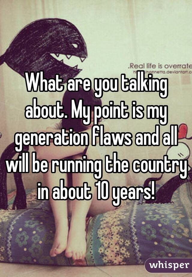 What are you talking about. My point is my generation flaws and all will be running the country in about 10 years!