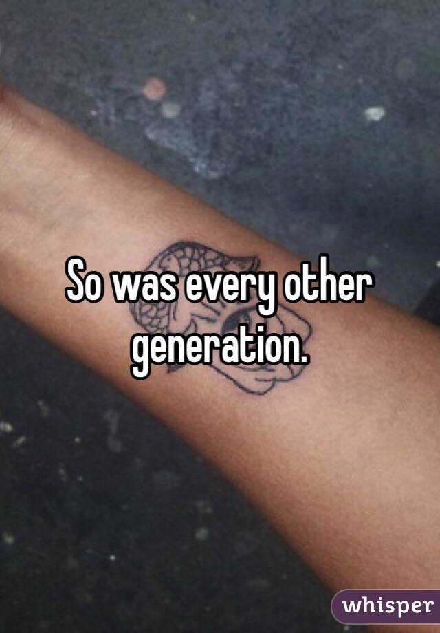 So was every other generation.